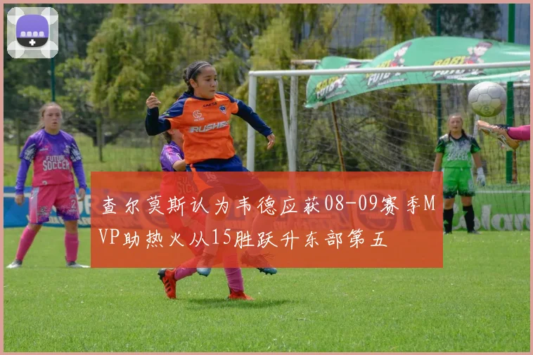 查尔莫斯认为韦德应获08-09赛季MVP助热火从15胜跃升东部第五