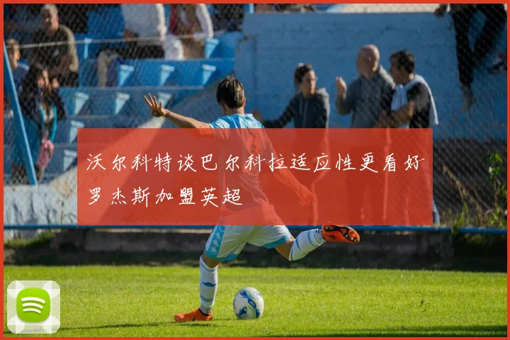 沃尔科特谈巴尔科拉适应性更看好罗杰斯加盟英超