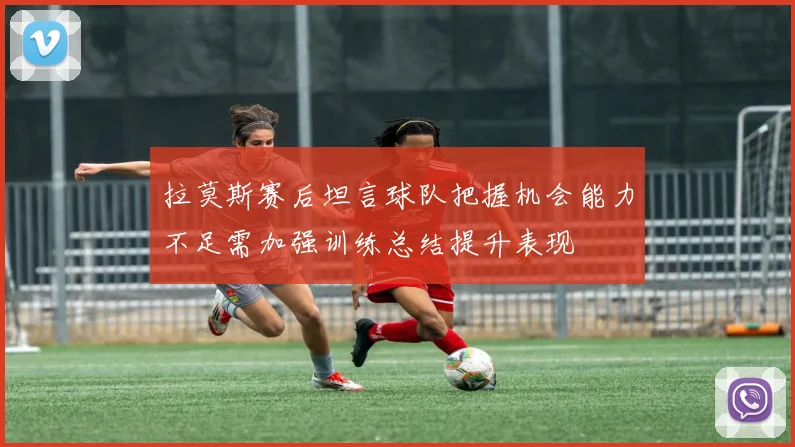 拉莫斯赛后坦言球队把握机会能力不足需加强训练总结提升表现