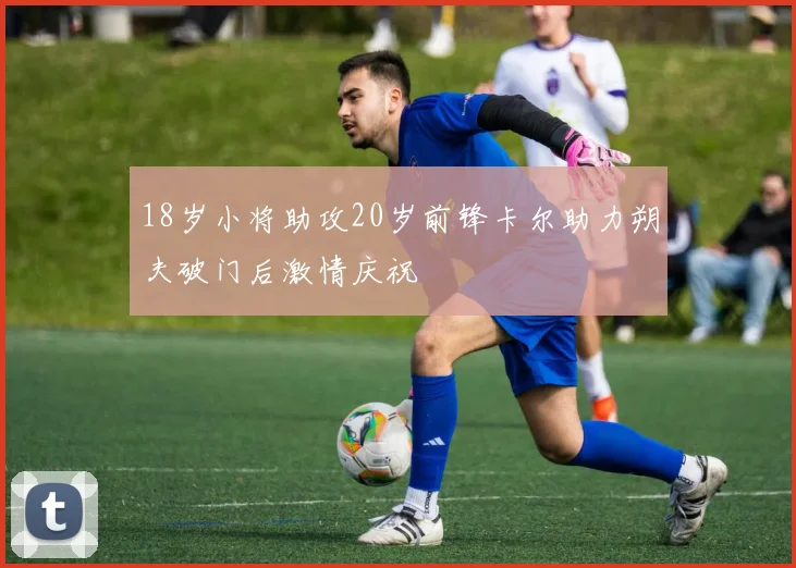 18岁小将助攻20岁前锋卡尔助力朔夫破门后激情庆祝